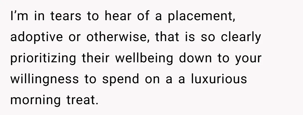 I’m in tears to hear of a placement, adoptive or otherwise, that is so clearly prioritizing their wellbeing down to your willingness to spend on a a luxurious morning treat.