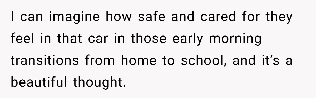 I can imagine how safe and cared for they feel in that car in those early morning transitions from home to school, and it’s a beautiful thought.
