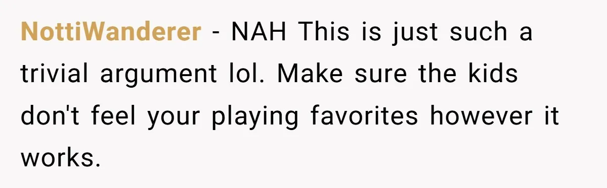 NottiWanderer − NAH This is just such a trivial argument lol. Make sure the kids don't feel your playing favorites however it works.