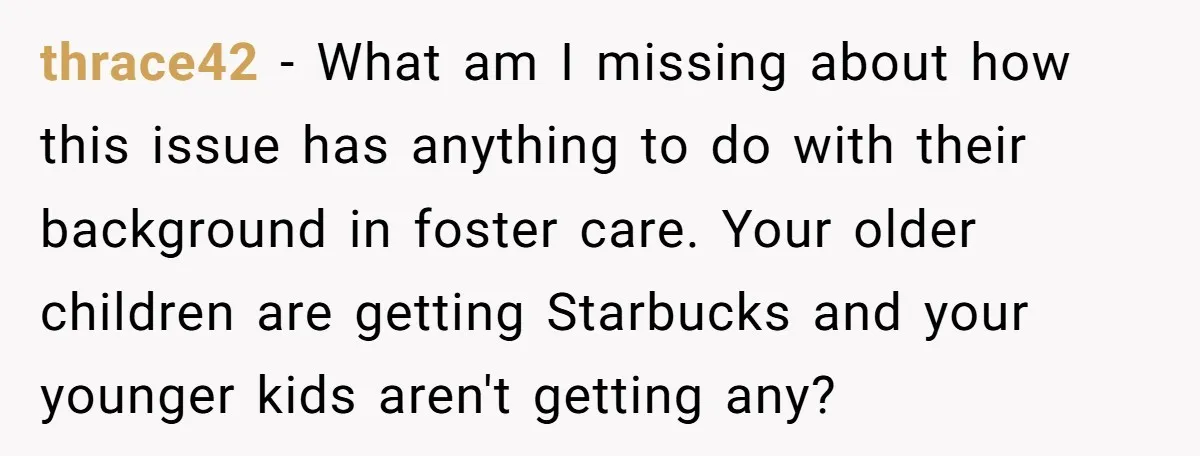 thrace42 − What am I missing about how this issue has anything to do with their background in foster care. Your older children are getting Starbucks and your younger kids...