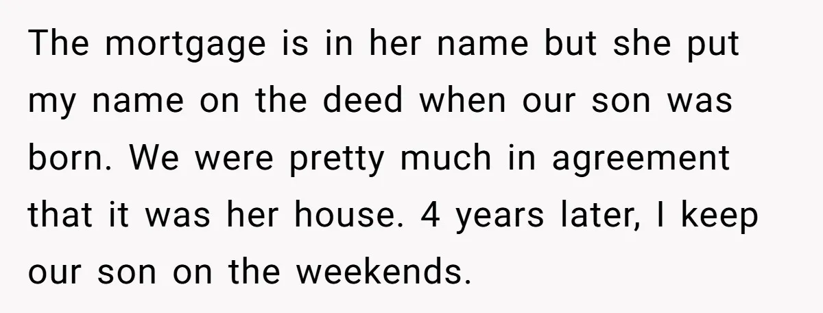 The mortgage is in her name but she put my name on the deed when our son was born. We were pretty much in agreement that it was her house....