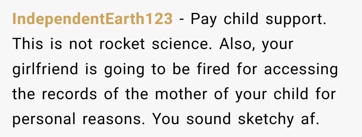 IndependentEarth123 − Pay child support. This is not rocket science. Also, your girlfriend is going to be fired for accessing the records of the mother of your child for personal...