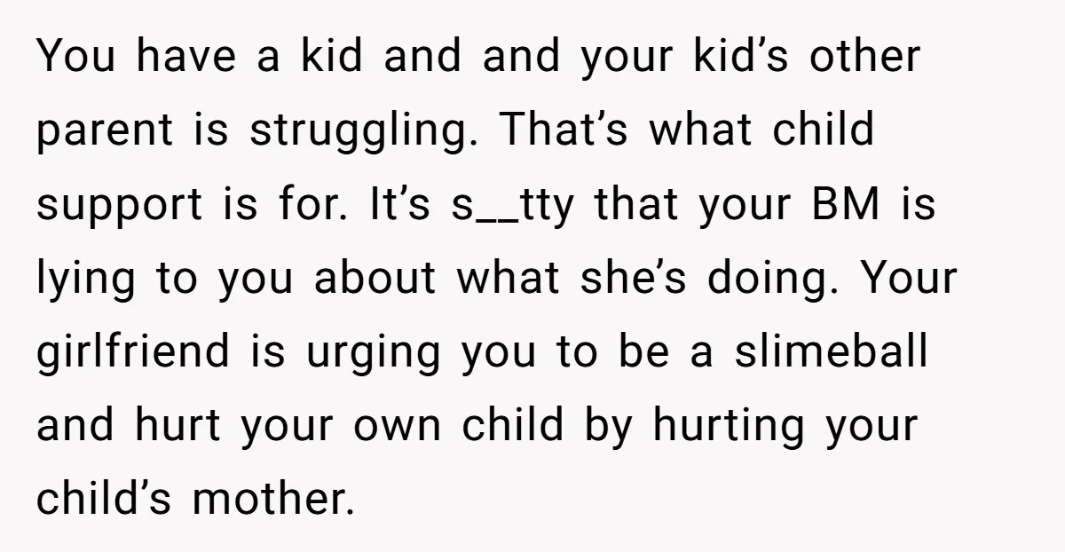 You have a kid and and your kid’s other parent is struggling. That’s what child support is for. It’s s__tty that your BM is lying to you about what she’s...