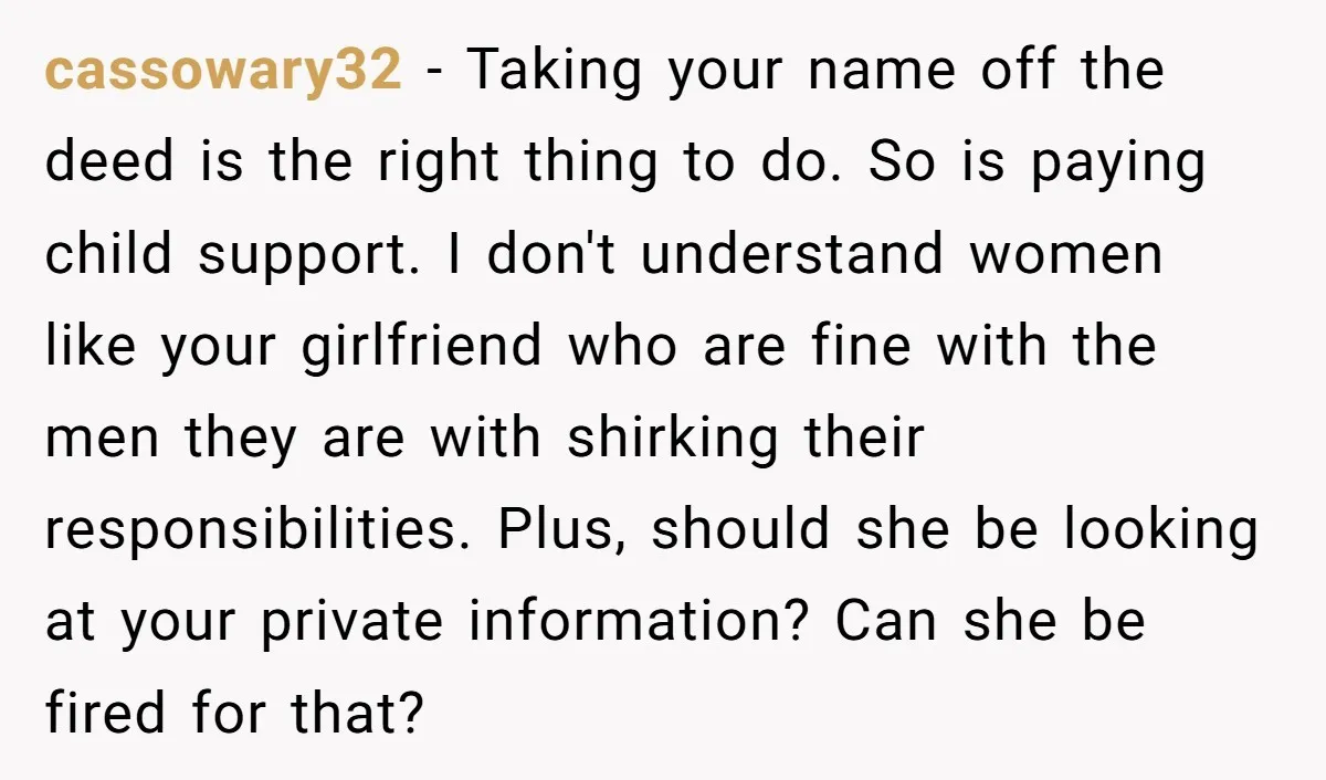 cassowary32 − Taking your name off the deed is the right thing to do. So is paying child support. I don't understand women like your girlfriend who are fine with...