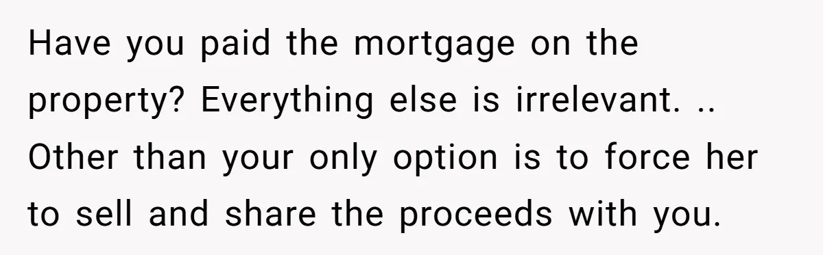 Have you paid the mortgage on the property? Everything else is irrelevant. .. Other than your only option is to force her to sell and share the proceeds with you.