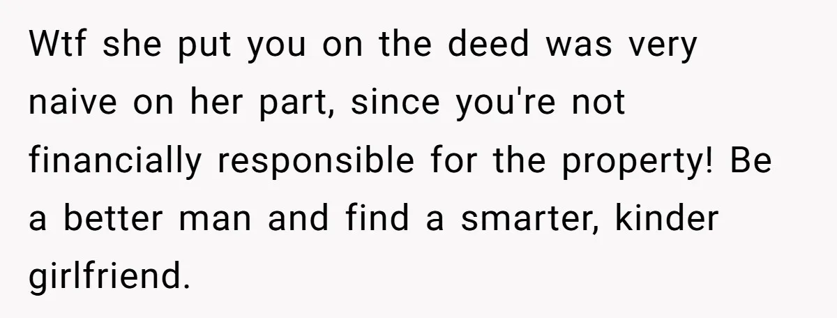 Wtf she put you on the deed was very naive on her part, since you're not financially responsible for the property! Be a better man and find a smarter, kinder...