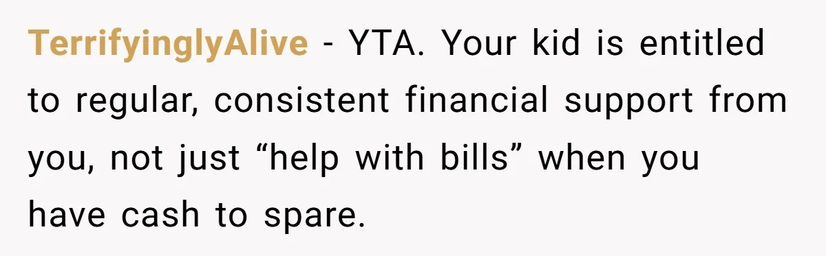 TerrifyinglyAlive − YTA. Your kid is entitled to regular, consistent financial support from you, not just “help with bills” when you have cash to spare.