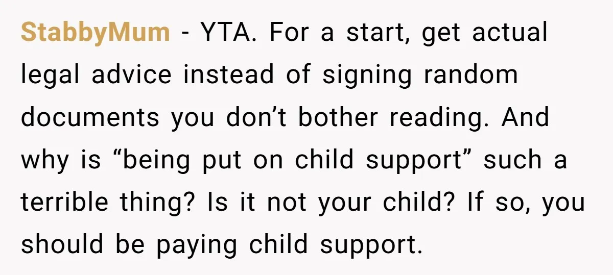 StabbyMum − YTA. For a start, get actual legal advice instead of signing random documents you don’t bother reading. And why is “being put on child support” such a terrible...
