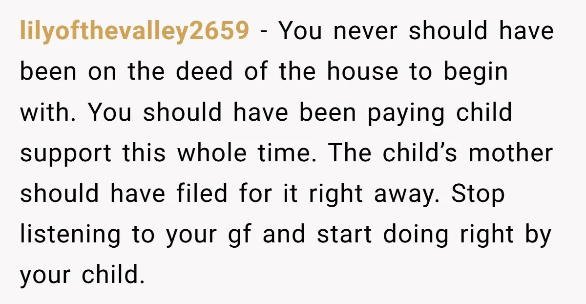 lilyofthevalley2659 − You never should have been on the deed of the house to begin with. You should have been paying child support this whole time. The child’s mother should...