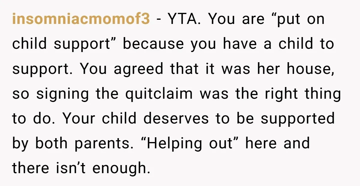 insomniacmomof3 − YTA. You are “put on child support” because you have a child to support. You agreed that it was her house, so signing the quitclaim was the right...