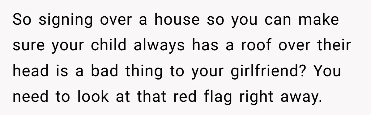 So signing over a house so you can make sure your child always has a roof over their head is a bad thing to your girlfriend? You need to look...