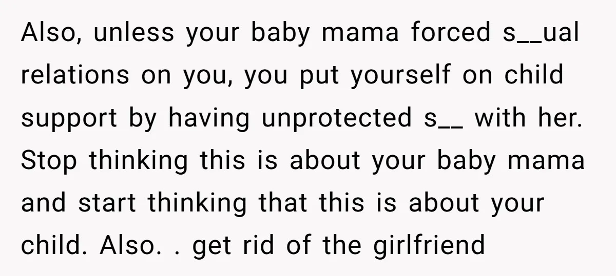 Also, unless your baby mama forced s__ual relations on you, you put yourself on child support by having unprotected s__ with her. Stop thinking this is about your baby mama...