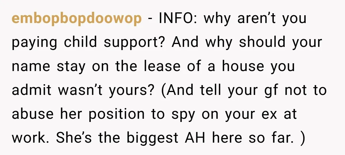 embopbopdoowop − INFO: why aren’t you paying child support? And why should your name stay on the lease of a house you admit wasn’t yours? (And tell your gf not...