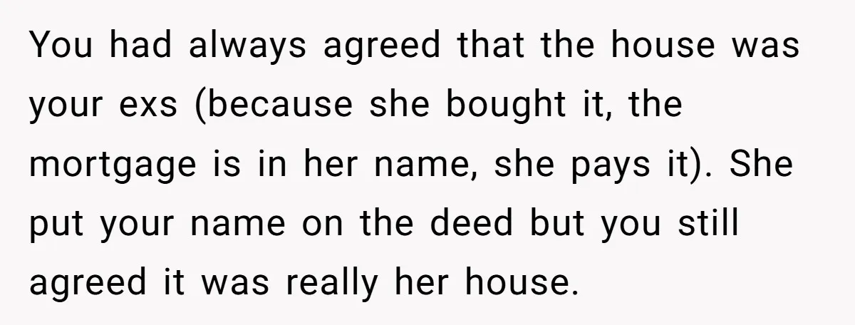 You had always agreed that the house was your exs (because she bought it, the mortgage is in her name, she pays it). She put your name on the deed...