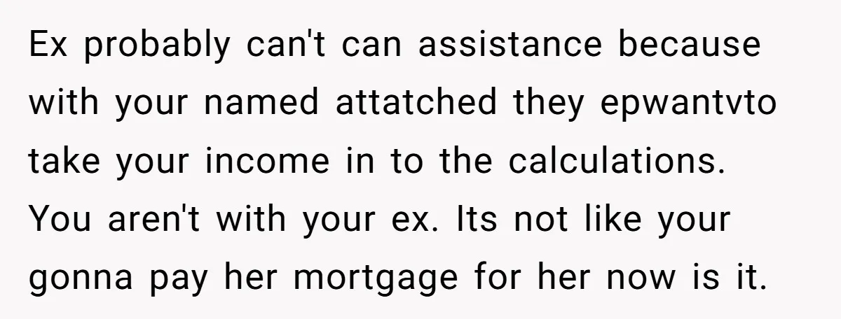 Ex probably can't can assistance because with your named attatched they epwantvto take your income in to the calculations. You aren't with your ex. Its not like your gonna pay...