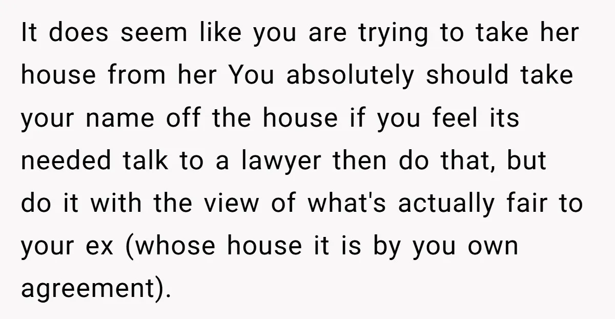 It does seem like you are trying to take her house from her You absolutely should take your name off the house if you feel its needed talk to a...