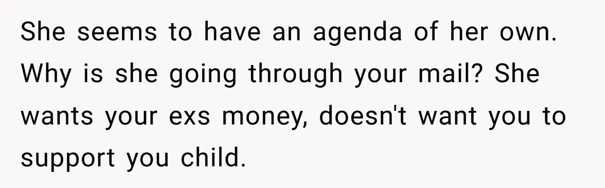 She seems to have an agenda of her own. Why is she going through your mail? She wants your exs money, doesn't want you to support you child.