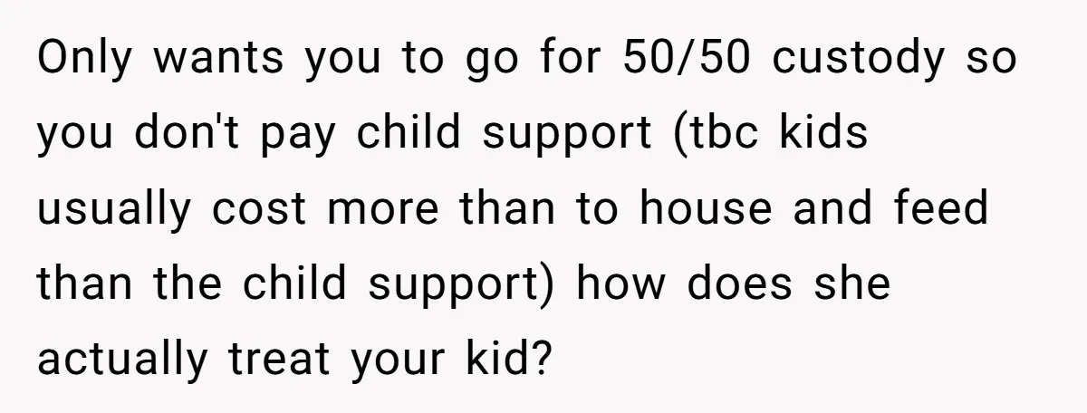 Only wants you to go for 50/50 custody so you don't pay child support (tbc kids usually cost more than to house and feed than the child support) how does...