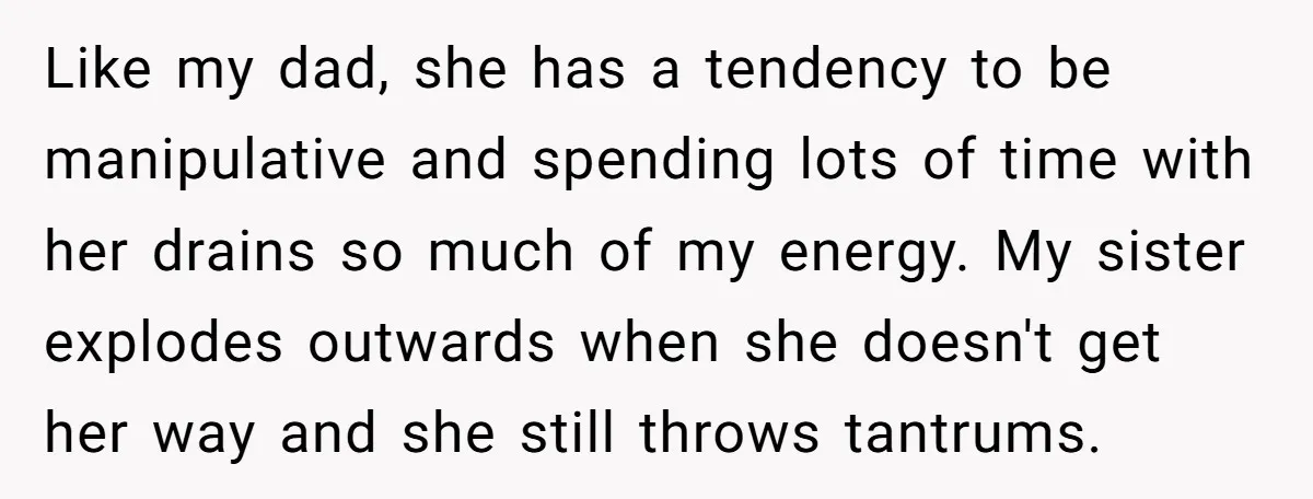 Like my dad, she has a tendency to be manipulative and spending lots of time with her drains so much of my energy. My sister explodes outwards when she doesn't...
