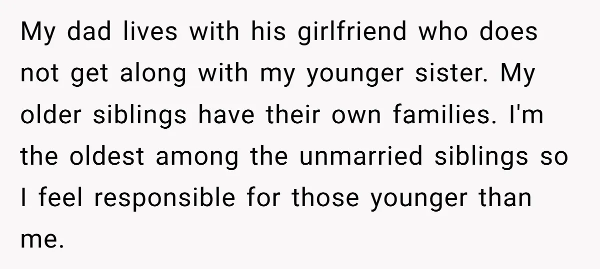 My dad lives with his girlfriend who does not get along with my younger sister. My older siblings have their own families. I'm the oldest among the unmarried siblings so...