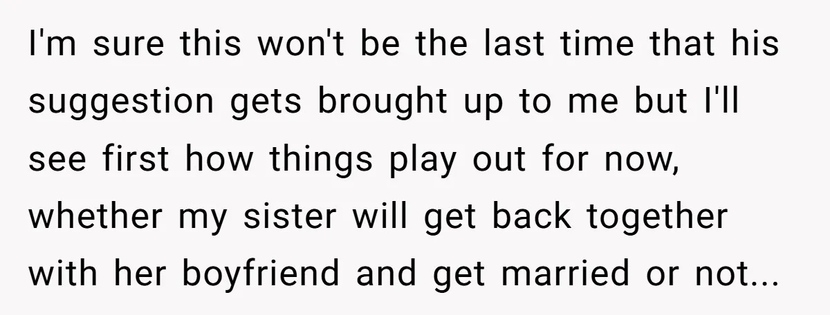 I'm sure this won't be the last time that his suggestion gets brought up to me but I'll see first how things play out for now, whether my sister will...