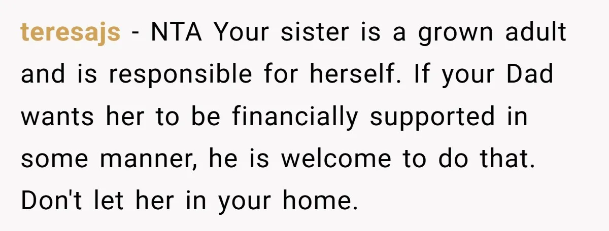 teresajs − NTA Your sister is a grown adult and is responsible for herself. If your Dad wants her to be financially supported in some manner, he is welcome to...