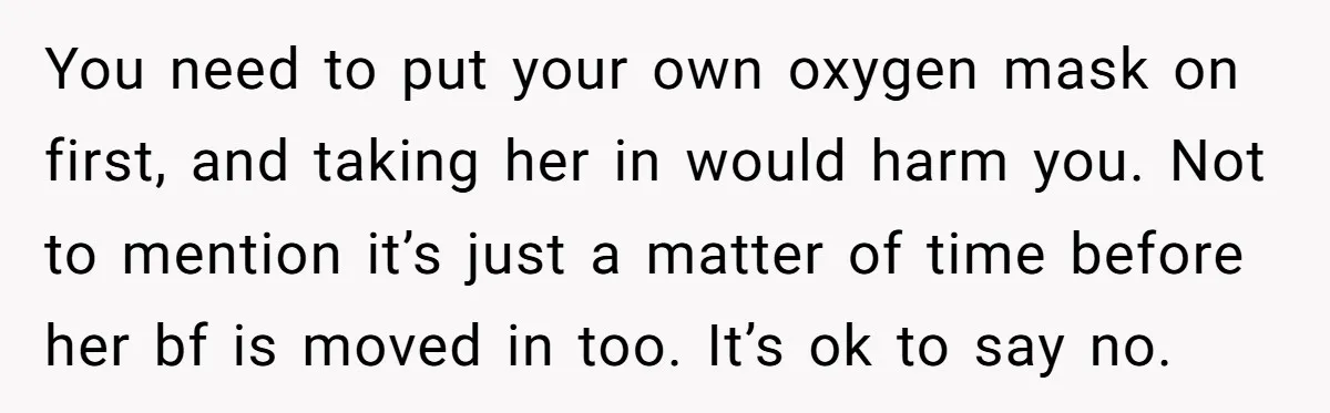 You need to put your own oxygen mask on first, and taking her in would harm you. Not to mention it’s just a matter of time before her bf is...