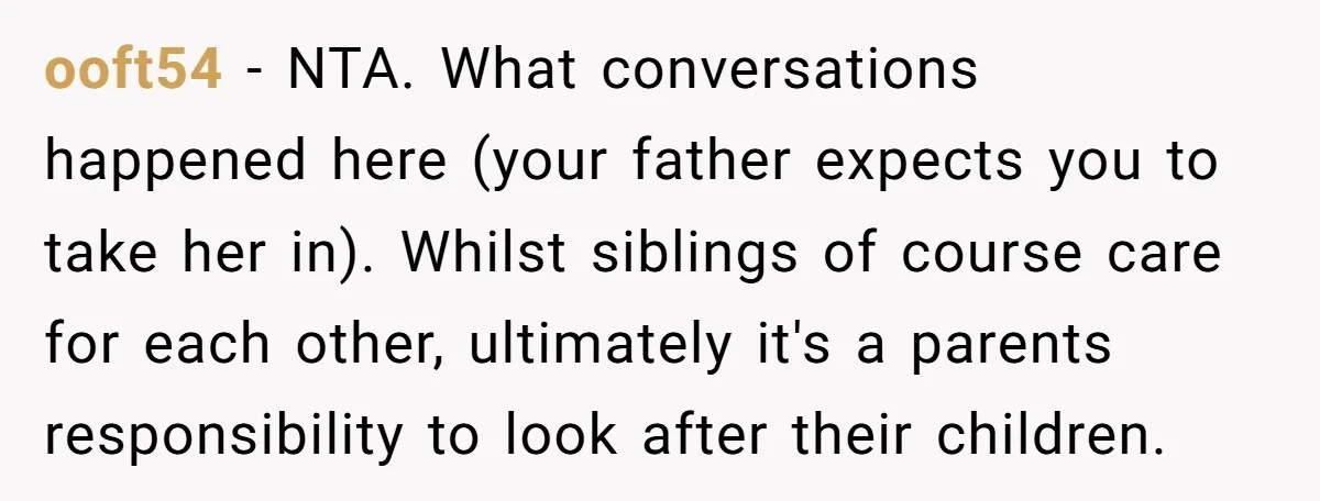 ooft54 − NTA. What conversations happened here (your father expects you to take her in). Whilst siblings of course care for each other, ultimately it's a parents responsibility to look...
