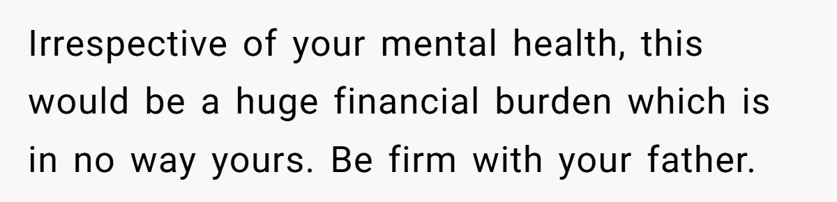 Irrespective of your mental health, this would be a huge financial burden which is in no way yours. Be firm with your father.