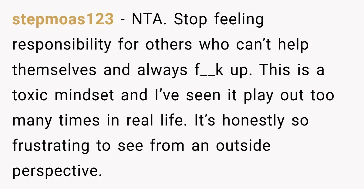 stepmoas123 − NTA. Stop feeling responsibility for others who can’t help themselves and always f__k up. This is a toxic mindset and I’ve seen it play out too many times...