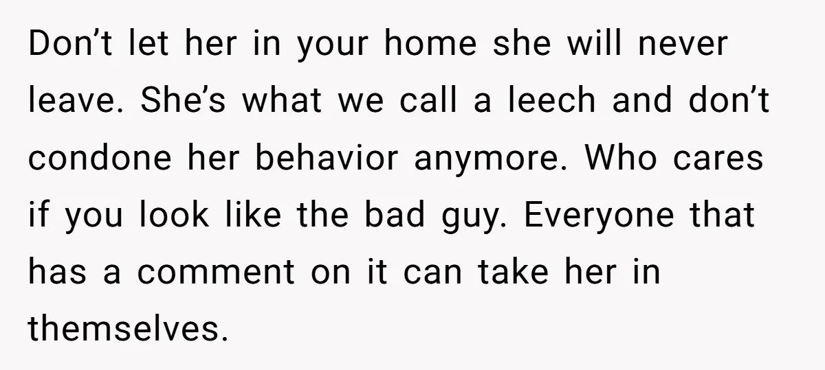 Don’t let her in your home she will never leave. She’s what we call a leech and don’t condone her behavior anymore. Who cares if you look like the bad...