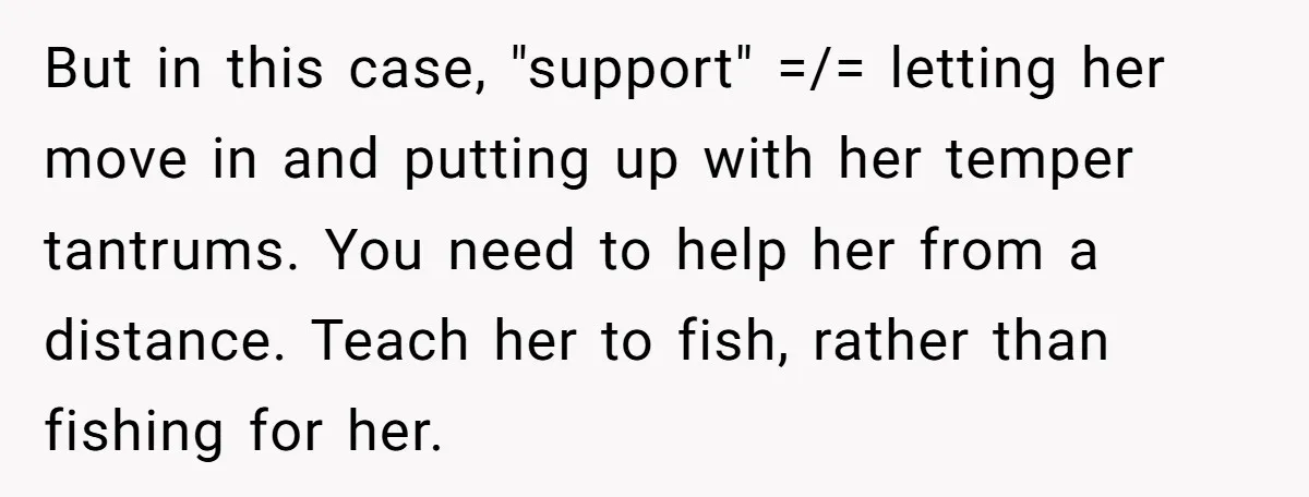 But in this case, "support" =/= letting her move in and putting up with her temper tantrums. You need to help her from a distance. Teach her to fish, rather...