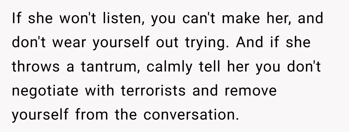 If she won't listen, you can't make her, and don't wear yourself out trying. And if she throws a tantrum, calmly tell her you don't negotiate with terrorists and remove...