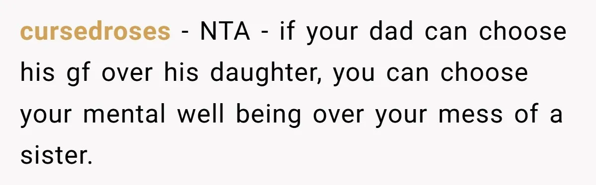 cursedroses − NTA - if your dad can choose his gf over his daughter, you can choose your mental well being over your mess of a sister.