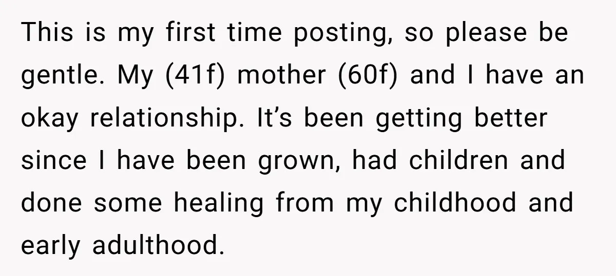 This is my first time posting, so please be gentle. My (41f) mother (60f) and I have an okay relationship. It’s been getting better since I have been grown, had...