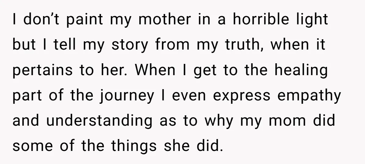 I don’t paint my mother in a horrible light but I tell my story from my truth, when it pertains to her. When I get to the healing part of...