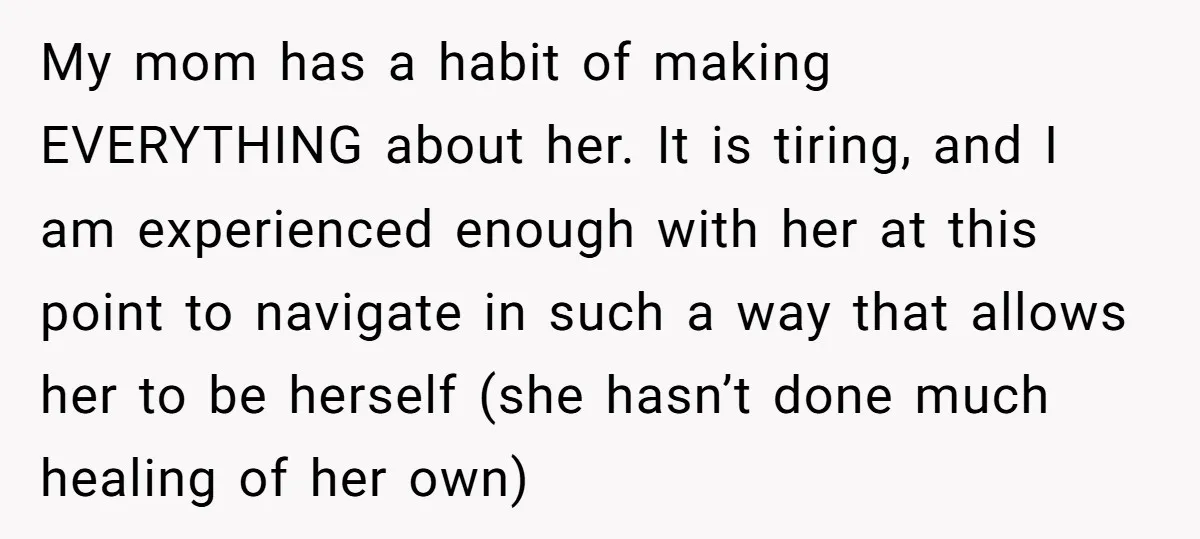 My mom has a habit of making EVERYTHING about her. It is tiring, and I am experienced enough with her at this point to navigate in such a way that...