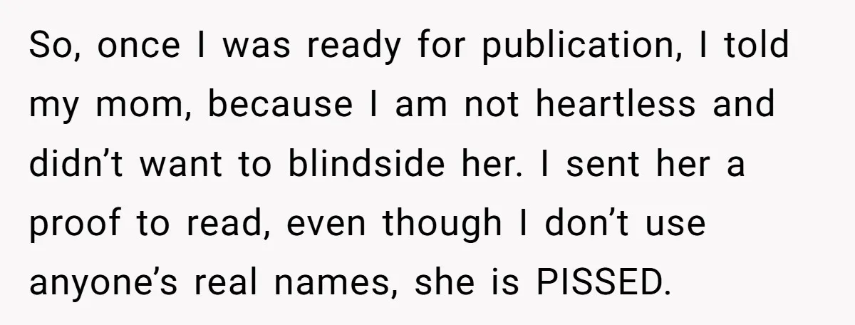 So, once I was ready for publication, I told my mom, because I am not heartless and didn’t want to blindside her. I sent her a proof to read, even...