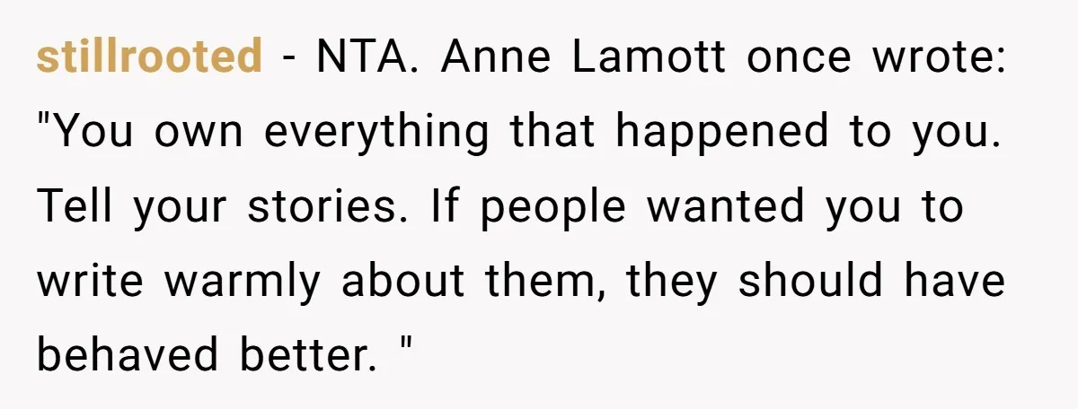 stillrooted − NTA. Anne Lamott once wrote: "You own everything that happened to you. Tell your stories. If people wanted you to write warmly about them, they should have behaved...
