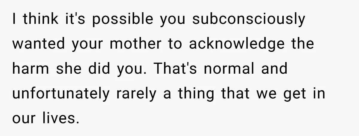 I think it's possible you subconsciously wanted your mother to acknowledge the harm she did you. That's normal and unfortunately rarely a thing that we get in our lives.