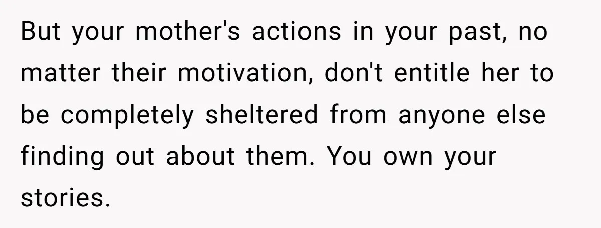 But your mother's actions in your past, no matter their motivation, don't entitle her to be completely sheltered from anyone else finding out about them. You own your stories.