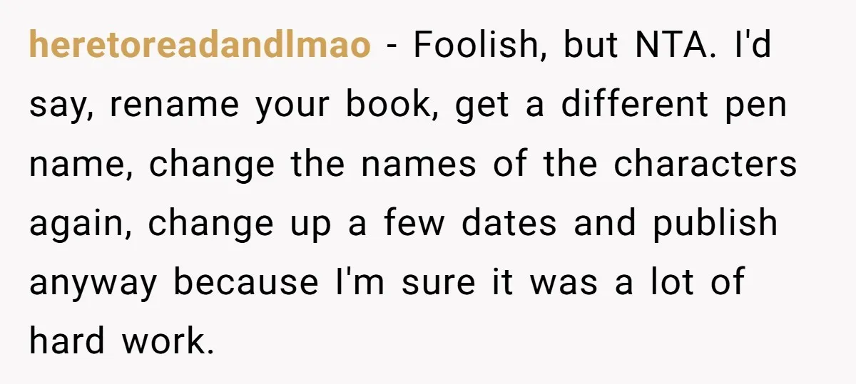 heretoreadandlmao − Foolish, but NTA. I'd say, rename your book, get a different pen name, change the names of the characters again, change up a few dates and publish anyway...