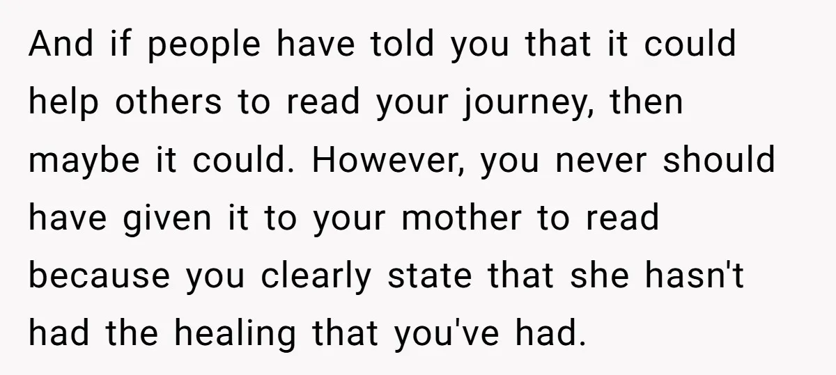 And if people have told you that it could help others to read your journey, then maybe it could. However, you never should have given it to your mother to...