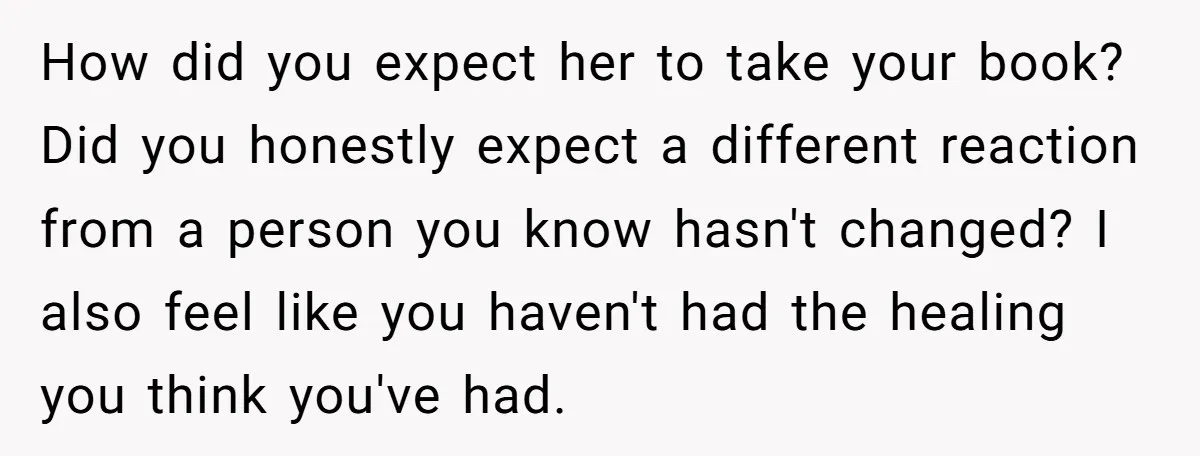How did you expect her to take your book? Did you honestly expect a different reaction from a person you know hasn't changed? I also feel like you haven't had...