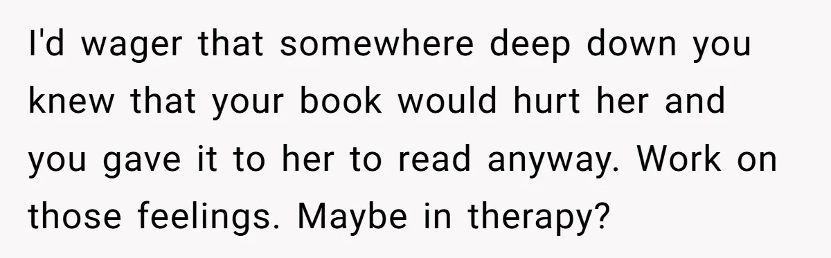 I'd wager that somewhere deep down you knew that your book would hurt her and you gave it to her to read anyway. Work on those feelings. Maybe in therapy?