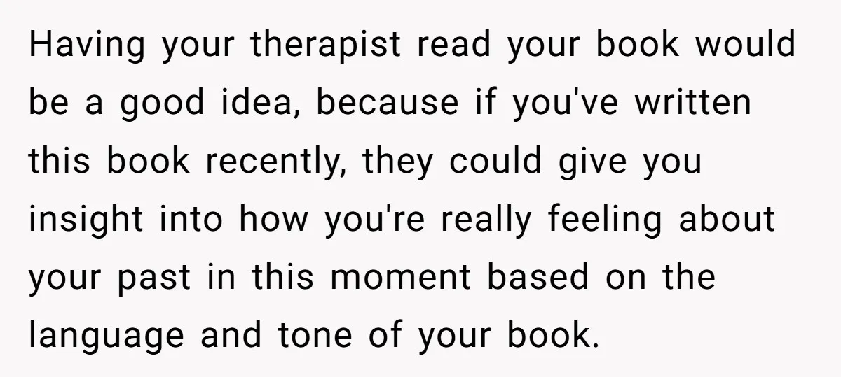 Having your therapist read your book would be a good idea, because if you've written this book recently, they could give you insight into how you're really feeling about your...
