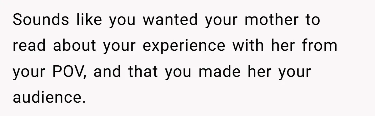 Sounds like you wanted your mother to read about your experience with her from your POV, and that you made her your audience.