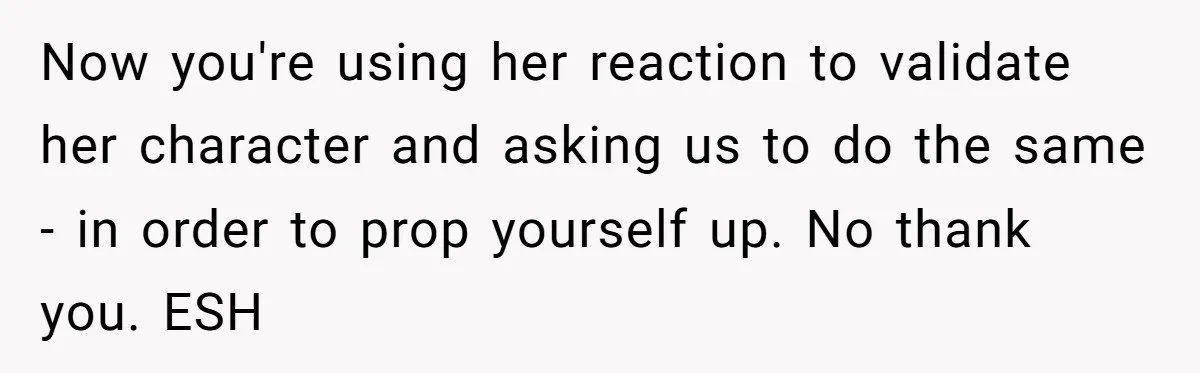 Now you're using her reaction to validate her character and asking us to do the same - in order to prop yourself up. No thank you. ESH