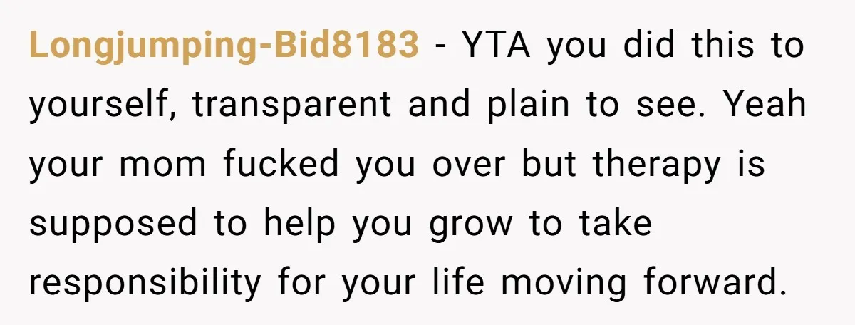 Longjumping-Bid8183 − YTA you did this to yourself, transparent and plain to see. Yeah your mom fucked you over but therapy is supposed to help you grow to take responsibility...