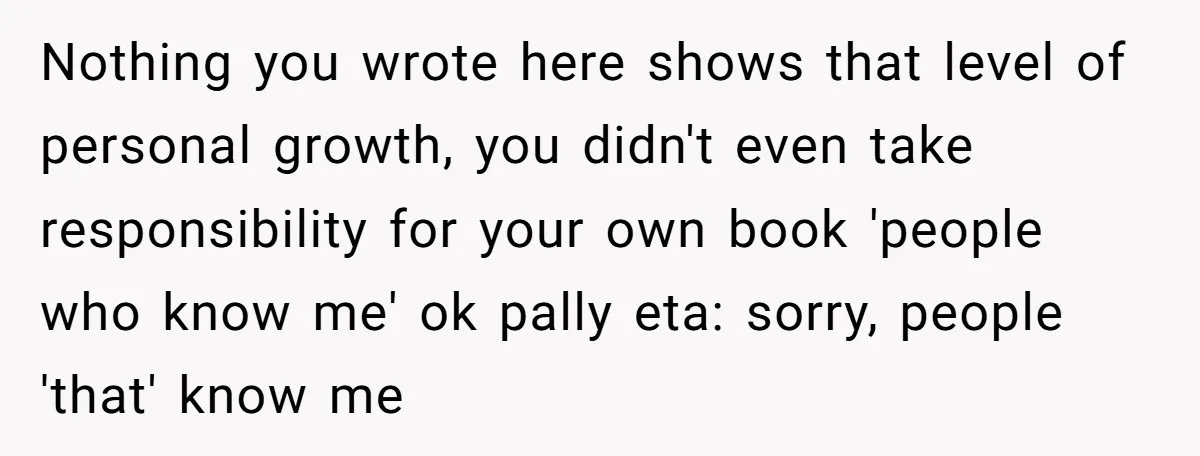 Nothing you wrote here shows that level of personal growth, you didn't even take responsibility for your own book 'people who know me' ok pally eta: sorry, people 'that' know...